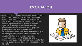 EVALUACIÓN
 Este tipo de instrumentos se diseñarán de acuerdo
a la parte o aspecto que se desea evaluar en
relación del grupo, puede valorarse una sola
sesión, los objetivos que se van alcanzando, los
medios y procedimientos que se usan para
ejecutar el trabajo, la actuación del líder
profesional, la comunicación en el grupo, la
participación de los integrantes etc.
Se sugiere que cada uno de los instrumentos que
se manejan para llevar a cabo el control del
grupo, registren al final una columna de
observaciones, con la finalidad de anotar
información que pueda considerarse importante y
que no quede asentada en los otros espacios del
formato.

 