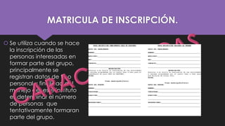 MATRICULA DE INSCRIPCIÓN.
 Se utiliza cuando se hace
la inscripción de las
personas interesadas en
formar parte del grupo,
principalmente se
registran datos de tipo
personal y finalidad del
manejo de este instituto
es determinar el número
de personas que
tentativamente formaran
parte del grupo.

 