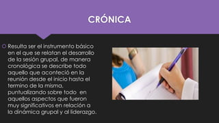 CRÓNICA
 Resulta ser el instrumento básico
en el que se relatan el desarrollo
de la sesión grupal, de manera
cronológica se describe todo
aquello que aconteció en la
reunión desde el inicio hasta el
termino de la misma,
puntualizando sobre todo en
aquellos aspectos que fueron
muy significativos en relación a
la dinámica grupal y al liderazgo.

 