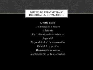LGUNAS DE ESTAS VENTAJAS
DESCRITAS EN DETALLE SON:


        A corto plazo
    Transparencia y acceso
            Eficiencia
 Fácil ubicación de expedientes
            Seguridad
Mayor dificultad de adulteración
      Calidad de la gestión
    Disminución de costos
Mantenimiento de la información
 