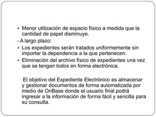  Menor utilización de espacio físico a medida que la
   cantidad de papel disminuye.
- A largo plazo:
 Los expedientes serán tratados uniformemente sin
   importar la dependencia a la que pertenecen.
 Eliminación del archivo físico de expedientes una vez
   que se tengan todos en forma electrónica.

   El objetivo del Expediente Electrónico es almacenar
  y gestionar documentos de forma automatizada por
  medio de OnBase donde el usuario final podrá
  ingresar a la información de forma fácil y sencilla para
  su consulta.
 