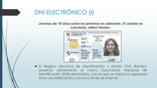 DNI ELECTRÓNICO (I)
Jóvenes de 18 años serán los primeros en obtenerlo. El cambio es
voluntario, reiteró Reniec.
 El Registro Nacional de Identificación y Estado Civil (Reniec)
presentó oficialmente el nuevo Documento Nacional de
Identificación (DNI) electrónico, con el que se mejora la seguridad
ante una falsificación y el uso a través de Internet.
 