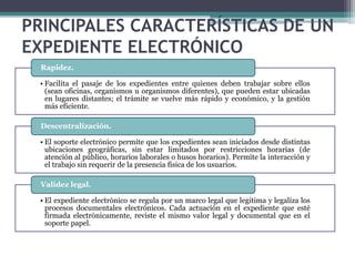 PRINCIPALES CARACTERÍSTICAS DE UN
EXPEDIENTE ELECTRÓNICO
  Rapidez.

 • Facilita el pasaje de los expedientes entre quienes deben trabajar sobre ellos
   (sean oficinas, organismos u organismos diferentes), que pueden estar ubicadas
   en lugares distantes; el trámite se vuelve más rápido y económico, y la gestión
   más eficiente.

  Descentralización.

 • El soporte electrónico permite que los expedientes sean iniciados desde distintas
   ubicaciones geográficas, sin estar limitados por restricciones horarias (de
   atención al público, horarios laborales o husos horarios). Permite la interacción y
   el trabajo sin requerir de la presencia física de los usuarios.

  Validez legal.

 • El expediente electrónico se regula por un marco legal que legitima y legaliza los
   procesos documentales electrónicos. Cada actuación en el expediente que esté
   firmada electrónicamente, reviste el mismo valor legal y documental que en el
   soporte papel.
 