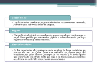 Copias fieles.

• Los documentos pueden ser reproducidos tantas veces como sea necesario,
  y obtener cada vez copias fieles del original.

Seguro.

• El expediente electrónico es mucho más seguro que el que emplea soporte
  papel. No es posible que se extravíen páginas o se las elimine sin que haya
  registro sobre quién y cuándo sucedió.

Firma electrónica.

• En los expedientes electrónicos se suele emplear la firma electrónica en
  procura de que: >> Quien firma una actuación en alguna etapa del
  expediente, sea quien dice ser (concepto de “no repudio”) >> Todo aquello
  que sea firmado sea cifrado hasta que llega a su destinatario, no pudiendo
  accederse a su contenido por personas no autorizadas.
 