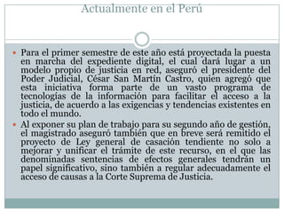 Actualmente en el Perú


 Para el primer semestre de este año está proyectada la puesta
  en marcha del expediente digital, el cual dará lugar a un
  modelo propio de justicia en red, aseguró el presidente del
  Poder Judicial, César San Martín Castro, quien agregó que
  esta iniciativa forma parte de un vasto programa de
  tecnologías de la información para facilitar el acceso a la
  justicia, de acuerdo a las exigencias y tendencias existentes en
  todo el mundo.
 Al exponer su plan de trabajo para su segundo año de gestión,
  el magistrado aseguró también que en breve será remitido el
  proyecto de Ley general de casación tendiente no solo a
  mejorar y unificar el trámite de este recurso, en el que las
  denominadas sentencias de efectos generales tendrán un
  papel significativo, sino también a regular adecuadamente el
  acceso de causas a la Corte Suprema de Justicia.
 