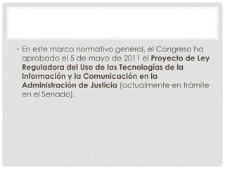 • En este marco normativo general, el Congreso ha
  aprobado el 5 de mayo de 2011 el Proyecto de Ley
  Reguladora del Uso de las Tecnologías de la
  Información y la Comunicación en la
  Administración de Justicia (actualmente en trámite
  en el Senado).
 