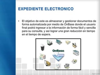 • El objetivo de este es almacenar y gestionar documentos de
forma automatizada por medio de OnBase donde el usuario
final podrá ingresar a la información de forma fácil y sencilla
para su consulta, y así lograr una gran reducción en tiempo
en el tiempo de espera.
 