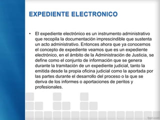 • El expediente electrónico es un instrumento administrativo
que recopila la documentación imprescindible que sustenta
un acto administrativo. Entonces ahora que ya conocemos
el concepto de expediente veamos que es un expediente
electrónico, en el ámbito de la Administración de Justicia, se
define como el conjunto de información que se genera
durante la tramitación de un expediente judicial, tanto la
emitida desde la propia oficina judicial como la aportada por
las partes durante el desarrollo del proceso o la que se
deriva de los informes o aportaciones de peritos y
profesionales.
 