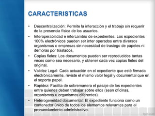 • Descentralización: Permite la interacción y el trabajo sin requerir
de la presencia física de los usuarios.
• Interoperabilidad e intercambio de expedientes: Los expedientes
100% electrónicos pueden ser inter operados entre diversos
organismos o empresas sin necesidad de trasiego de papeles ni
demoras por traslados.
• Copias fieles: Los documentos pueden ser reproducidos tantas
veces como sea necesario, y obtener cada vez copias fieles del
original.
• Validez Legal: Cada actuación en el expediente que esté firmada
electrónicamente, reviste el mismo valor legal y documental que en
el soporte papel.
• Rapidez: Facilita de sobremanera el pasaje de los expedientes
entre quienes deben trabajar sobre ellos (sean oficinas,
organismos u organismos diferentes).
• Heterogeneidad documental: El expediente funciona como un
contenedor único de todos los elementos relevantes para el
pronunciamiento administrativo.
 