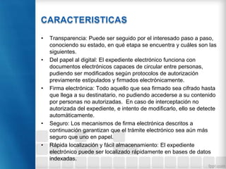 • Transparencia: Puede ser seguido por el interesado paso a paso,
conociendo su estado, en qué etapa se encuentra y cuáles son las
siguientes.
• Del papel al digital: El expediente electrónico funciona con
documentos electrónicos capaces de circular entre personas,
pudiendo ser modificados según protocolos de autorización
previamente estipulados y firmados electrónicamente.
• Firma electrónica: Todo aquello que sea firmado sea cifrado hasta
que llega a su destinatario, no pudiendo accederse a su contenido
por personas no autorizadas. En caso de interceptación no
autorizada del expediente, e intento de modificarlo, ello se detecte
automáticamente.
• Seguro: Los mecanismos de firma electrónica descritos a
continuación garantizan que el trámite electrónico sea aún más
seguro que uno en papel.
• Rápida localización y fácil almacenamiento: El expediente
electrónico puede ser localizado rápidamente en bases de datos
indexadas.
 
