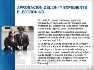 En rueda de prensa, indicó que la primera
iniciativa tiene como objetivo llevar a cabo una
“migración del Documento Nacional de Identidad
(actualmente vigente), a un DNI electrónico”.
Explicó que, para tal fin, se utilizará un chip que
permitirá a los ciudadanos poder realizar, ante las
diferentes entidades del Estado, todos los trámites
con una identidad única.
“Si yo tengo un trámite pendiente en el Ministerio
de Vivienda, o Relaciones Exteriores o Agricultura,
puedo llegar a mi casa después de trabajar y, a
pesar de que no sean horas de atención al público,
puedo desde mi sistema ingresar y formular mi
solicitud, mi descargo y presentar mis pedidos o
recursos”, precisó Rosario Fernandez (Jefa de
Gabinete).
 