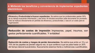4. Midiendo los beneficios y conveniencia de implementar expedientes
electrónicos.
Eficiencia y Productividad al buscar expedientes. Se estima que los profesionales gastan 50%
de su tiempo buscando información, y les toma 18 minutos encontrar cada documento en promedio.
Esto se traduce directamente en pérdida de eficiencia y productividad, o sea en un costo para la
organización.
Reducción de costos de impresión Impresoras, papel, insumos, son
gastos perfectamente cuantificables. Y evitables!
Reducción de costos y riesgos de perder documentos. Se estima que entre un 10 y un
15% de los papeles se pierden alguna vez, lo que conlleva a que se pase hasta un 30%
del tiempo laboral buscándolos. Nuevamente estamos frente a ineficiencias cuantificables.
 