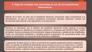 3. Algunas ventajas más asociadas al uso de los expedientes
electrónicos.
Además de lo dicho, es claro que el expediente electrónico proporciona mayor transparencia a la
administración, ya que los usuarios (ciudadanos, funcionarios, gerentes, directores), cuentan con
herramientas para controlar y dar seguimiento a sus documentos.
Asimismo, la información que el software del expediente electrónico brinda respecto al proceso
documental puede ser utilizada por los propios organismos y empresas para identificar fallas, “cuellos
de botellas” donde se entorpece el funcionamiento, etapas innecesarias o pasibles de ser simplificadas.
Contar con información actualizada y completa propicia la generación de conocimiento sobre cómo
mejorar la administración en procura de mayor eficiencia y rentabilidad.
La generación de datos aporta un pleno conocimiento de la gestión pudiéndose elaborar estadísticas
sobre, por ejemplo, la cantidad de expedientes que se iniciaron en torno a un mismo tema, o cuántos
corresponden a determinada oficina, se puede también cuantificar los tiempos totales o parciales que
insume cada trámite, o elaborar índices de eficiencia a partir de indicadores cuantificables.
 