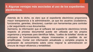 5. Algunas ventajas más asociadas al uso de los expedientes
electrónicos.
Además de lo dicho, es claro que el expediente electrónico proporciona
mayor transparencia a la administración, ya que los usuarios (ciudadanos,
funcionarios, gerentes, directores), cuentan con herramientas para controlar
y dar seguimiento a sus documentos.
Asimismo, la información que el software del expediente electrónico brinda
respecto al proceso documental puede ser utilizada por los propios
organismos y empresas para identificar fallas, “cuellos de botellas” donde se
entorpece el funcionamiento, etapas innecesarias o pasibles de ser
simplificadas. Contar con información actualizada y completa propicia la
generación de conocimiento sobre cómo mejorar la administración en
procura de mayor eficiencia y rentabilidad.
 
