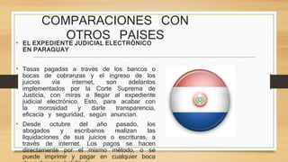 COMPARACIONES CON
OTROS PAISES
• EL EXPEDIENTE JUDICIAL ELECTRÓNICO
EN PARAGUAY
• Tasas pagadas a través de los bancos o
bocas de cobranzas y el ingreso de los
juicios vía internet, son adelantos
implementados por la Corte Suprema de
Justicia, con miras a llegar al expediente
judicial electrónico. Esto, para acabar con
la morosidad y darle transparencia,
eficacia y seguridad, según anuncian.
• Desde octubre del año pasado, los
abogados y escribanos realizan las
liquidaciones de sus juicios o escrituras, a
través de internet. Los pagos se hacen
directamente por el mismo método, o se
puede imprimir y pagar en cualquier boca
 