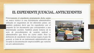 EL EXPEDIENTE JUDICIAL, ANTECEDENTES
Primeramente el expediente propiamente dicho según
un marco teórico es una herramienta administrativa
utilizada en organismos de los diferentes países, así
también podemos decir que los expedientes son el
conjunto de los documentos que corresponden a una
determinada cuestión. También puede tratarse de la
serie de procedimientos de carácter judicial o
administrativo que lleva un cierto orden. Pero La
definición de expediente varía incluso según el país. En
general, se trata de un instrumento administrativo que
recopila la documentación imprescindible que sustenta
un acto administrativo.
 