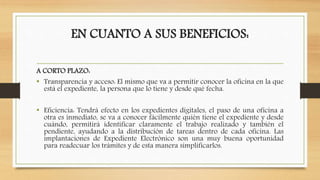 EN CUANTO A SUS BENEFICIOS:
A CORTO PLAZO:
• Transparencia y acceso: El mismo que va a permitir conocer la oficina en la que
está el expediente, la persona que lo tiene y desde qué fecha.
• Eficiencia: Tendrá efecto en los expedientes digitales, el paso de una oficina a
otra es inmediato, se va a conocer fácilmente quién tiene el expediente y desde
cuándo, permitirá identificar claramente el trabajo realizado y también el
pendiente, ayudando a la distribución de tareas dentro de cada oficina. Las
implantaciones de Expediente Electrónico son una muy buena oportunidad
para readecuar los trámites y de esta manera simplificarlos.
 