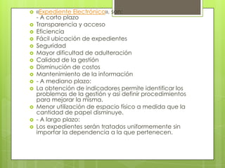   «Expediente Electrónico». son:
    - A corto plazo
   Transparencia y acceso
   Eficiencia
   Fácil ubicación de expedientes
   Seguridad
   Mayor dificultad de adulteración
   Calidad de la gestión
   Disminución de costos
   Mantenimiento de la información
   - A mediano plazo:
   La obtención de indicadores permite identificar los
    problemas de la gestión y así definir procedimientos
    para mejorar la misma.
   Menor utilización de espacio físico a medida que la
    cantidad de papel disminuye.
   - A largo plazo:
   Los expedientes serán tratados uniformemente sin
    importar la dependencia a la que pertenecen.
 