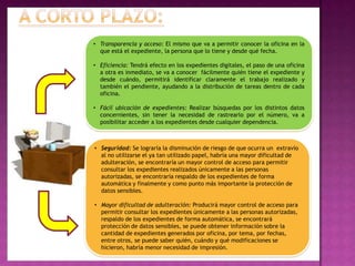 • Transparencia y acceso: El mismo que va a permitir conocer la oficina en la
  que está el expediente, la persona que lo tiene y desde qué fecha.

• Eficiencia: Tendrá efecto en los expedientes digitales, el paso de una oficina
  a otra es inmediato, se va a conocer fácilmente quién tiene el expediente y
  desde cuándo, permitirá identificar claramente el trabajo realizado y
  también el pendiente, ayudando a la distribución de tareas dentro de cada
  oficina.

• Fácil ubicación de expedientes: Realizar búsquedas por los distintos datos
  concernientes, sin tener la necesidad de rastrearlo por el número, va a
  posibilitar acceder a los expedientes desde cualquier dependencia.



• Seguridad: Se lograría la disminución de riesgo de que ocurra un extravío
  al no utilizarse el ya tan utilizado papel, habría una mayor dificultad de
  adulteración, se encontraría un mayor control de acceso para permitir
  consultar los expedientes realizados únicamente a las personas
  autorizadas, se encontraría respaldo de los expedientes de forma
  automática y finalmente y como punto más importante la protección de
  datos sensibles.

• Mayor dificultad de adulteración: Producirá mayor control de acceso para
  permitir consultar los expedientes únicamente a las personas autorizadas,
  respaldo de los expedientes de forma automática, se encontrará
  protección de datos sensibles, se puede obtener información sobre la
  cantidad de expedientes generados por oficina, por tema, por fechas,
  entre otros, se puede saber quién, cuándo y qué modificaciones se
  hicieron, habría menor necesidad de impresión.
 
