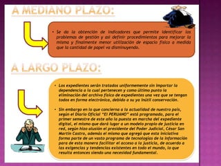 • Se da la obtención de indicadores que permite identificar los
  problemas de gestión y así definir procedimientos para mejorar la
  misma y finalmente menor utilización de espacio físico a medida
  que la cantidad de papel va disminuyendo.




 • Los expedientes serán tratados uniformemente sin importar la
   dependencia a la cual pertenecen y como último punto la
   eliminación del archivo físico de expedientes una vez que se tengan
   todos en forma electrónica, debido a su ya inútil conservación.

 • Sin embargo en lo que concierna a la actualidad de nuestro país,
   según el Diario Oficial “El PERUANO” está programado, para el
   primer semestre de este año la puesta en marcha del expediente
   digital, el mismo que dará lugar a un modelo propio de justicia en
   red, según hizo alusión el presidente del Poder Judicial, César San
   Martín Castro, además el mismo que agregó que esta iniciativa
   forma parte de un vasto programa de tecnologías de la información
   para de esta manera facilitar el acceso a la justicia, de acuerdo a
   las exigencias y tendencias existentes en todo el mundo, lo que
   resulta entonces siendo una necesidad fundamental.
 