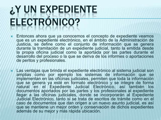 ¿Y UN EXPEDIENTE
ELECTRÓNICO?
   Entonces ahora que ya conocemos el concepto de expediente veamos
    que es un expediente electrónico, en el ámbito de la Administración de
    Justicia, se define como el conjunto de información que se genera
    durante la tramitación de un expediente judicial, tanto la emitida desde
    la propia oficina judicial como la aportada por las partes durante el
    desarrollo del proceso o la que se deriva de los informes o aportaciones
    de peritos y profesionales.

   Las ventajas que brinda el expediente electrónico al sistema judicial son
    amplias como por ejemplo los sistemas de información que se
    implementan en las oficinas judiciales, permiten que toda la información
    que se genera ya esté en formato electrónico y se integre de forma
    natural en el Expediente Judicial Electrónico, así también los
    documentos aportados por las partes y los profesionales al expediente
    llegar a las oficinas judiciales, donde se incorporarán al Expediente
    Judicial Electrónico, tanto si se trata de escritos de trámite como en el
    caso de documentos que dan origen a un nuevo asunto judicial, es así
    que se mantiene un mejor orden y conservación de dichos expedientes
    además de su mejor y más rápida ubicación.
 