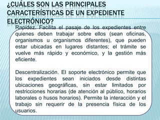 ¿CUÁLES SON LAS PRINCIPALES
CARACTERÍSTICAS DE UN EXPEDIENTE
ELECTRÓNICO?
  Rapidez. Facilita el pasaje de los expedientes entre
  quienes deben trabajar sobre ellos (sean oficinas,
  organismos u organismos diferentes), que pueden
  estar ubicadas en lugares distantes; el trámite se
  vuelve más rápido y económico, y la gestión más
  eficiente.

  Descentralización. El soporte electrónico permite que
  los expedientes sean iniciados desde distintas
  ubicaciones geográficas, sin estar limitados por
  restricciones horarias (de atención al público, horarios
  laborales o husos horarios). Permite la interacción y el
  trabajo sin requerir de la presencia física de los
  usuarios.
 