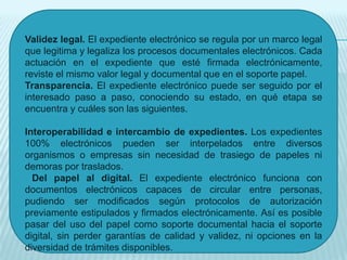 Validez legal. El expediente electrónico se regula por un marco legal
que legitima y legaliza los procesos documentales electrónicos. Cada
actuación en el expediente que esté firmada electrónicamente,
reviste el mismo valor legal y documental que en el soporte papel.
Transparencia. El expediente electrónico puede ser seguido por el
interesado paso a paso, conociendo su estado, en qué etapa se
encuentra y cuáles son las siguientes.

Interoperabilidad e intercambio de expedientes. Los expedientes
100% electrónicos pueden ser interpelados entre diversos
organismos o empresas sin necesidad de trasiego de papeles ni
demoras por traslados.
  Del papel al digital. El expediente electrónico funciona con
documentos electrónicos capaces de circular entre personas,
pudiendo ser modificados según protocolos de autorización
previamente estipulados y firmados electrónicamente. Así es posible
pasar del uso del papel como soporte documental hacia el soporte
digital, sin perder garantías de calidad y validez, ni opciones en la
diversidad de trámites disponibles.
 