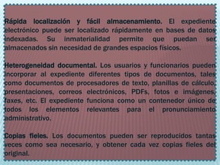 .


Rápida localización y fácil almacenamiento. El expediente
electrónico puede ser localizado rápidamente en bases de datos
indexadas. Su inmaterialidad permite que puedan ser
almacenados sin necesidad de grandes espacios físicos.

Heterogeneidad documental. Los usuarios y funcionarios pueden
incorporar al expediente diferentes tipos de documentos, tales
como documentos de procesadores de texto, planillas de cálculo,
presentaciones, correos electrónicos, PDFs, fotos e imágenes,
faxes, etc. El expediente funciona como un contenedor único de
todos los elementos relevantes para el pronunciamiento
administrativo.

Copias fieles. Los documentos pueden ser reproducidos tantas
veces como sea necesario, y obtener cada vez copias fieles del
original.
 