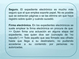 Seguro. El expediente electrónico es mucho más
seguro que el que emplea soporte papel. No es posible
que se extravíen páginas o se las elimine sin que haya
registro sobre quién y cuándo sucedió.

Firma electrónica. En los expedientes electrónicos se
suele emplear la firma electrónica en procura de que:
>> Quien firma una actuación en alguna etapa del
expediente, sea quien dice ser (concepto de “no
repudio”) >> Todo aquello que sea firmado sea cifrado
hasta que llega a su destinatario, no pudiendo
accederse a su contenido por personas no
autorizadas.
 