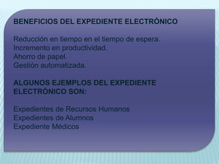 BENEFICIOS DEL EXPEDIENTE ELECTRÓNICO

Reducción en tiempo en el tiempo de espera.
Incremento en productividad.
Ahorro de papel.
Gestión automatizada.

ALGUNOS EJEMPLOS DEL EXPEDIENTE
ELECTRÓNICO SON:

Expedientes de Recursos Humanos
Expedientes de Alumnos
Expediente Médicos
 