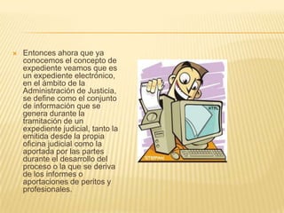    Entonces ahora que ya
    conocemos el concepto de
    expediente veamos que es
    un expediente electrónico,
    en el ámbito de la
    Administración de Justicia,
    se define como el conjunto
    de información que se
    genera durante la
    tramitación de un
    expediente judicial, tanto la
    emitida desde la propia
    oficina judicial como la
    aportada por las partes
    durante el desarrollo del
    proceso o la que se deriva
    de los informes o
    aportaciones de peritos y
    profesionales.
 