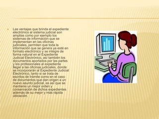    Las ventajas que brinda el expediente
    electrónico al sistema judicial son
    amplias como por ejemplo los
    sistemas de información que se
    implementan en las oficinas
    judiciales, permiten que toda la
    información que se genera ya esté en
    formato electrónico y se integre de
    forma natural en el Expediente
    Judicial Electrónico, así también los
    documentos aportados por las partes
    y los profesionales al expediente
    llegar a las oficinas judiciales, donde
    se incorporarán al Expediente Judicial
    Electrónico, tanto si se trata de
    escritos de trámite como en el caso
    de documentos que dan origen a un
    nuevo asunto judicial, es así que se
    mantiene un mejor orden y
    conservación de dichos expedientes
    además de su mejor y más rápida
    ubicación.
 