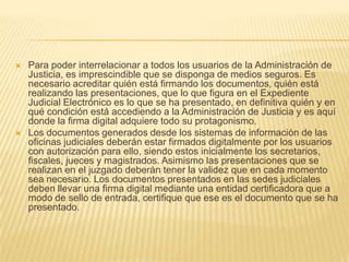    Para poder interrelacionar a todos los usuarios de la Administración de
    Justicia, es imprescindible que se disponga de medios seguros. Es
    necesario acreditar quién está firmando los documentos, quién está
    realizando las presentaciones, que lo que figura en el Expediente
    Judicial Electrónico es lo que se ha presentado, en definitiva quién y en
    qué condición está accediendo a la Administración de Justicia y es aquí
    donde la firma digital adquiere todo su protagonismo.
   Los documentos generados desde los sistemas de información de las
    oficinas judiciales deberán estar firmados digitalmente por los usuarios
    con autorización para ello, siendo estos inicialmente los secretarios,
    fiscales, jueces y magistrados. Asimismo las presentaciones que se
    realizan en el juzgado deberán tener la validez que en cada momento
    sea necesario. Los documentos presentados en las sedes judiciales
    deben llevar una firma digital mediante una entidad certificadora que a
    modo de sello de entrada, certifique que ese es el documento que se ha
    presentado.
 