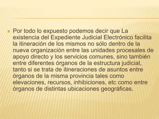    Por todo lo expuesto podemos decir que La
    existencia del Expediente Judicial Electrónico facilita
    la itineración de los mismos no sólo dentro de la
    nueva organización entre las unidades procesales de
    apoyo directo y los servicios comunes, sino también
    entre diferentes órganos de la estructura judicial,
    tanto si se trata de itineraciones de asuntos entre
    órganos de la misma provincia tales como
    elevaciones, recursos, inhibiciones, etc como entre
    órganos de distintas ubicaciones geográficas.
 