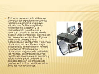    Entonces de alcanzar la utilización
    universal del expediente electrónico
    judicial se alcanzaría una mayor
    eficacia que facilite la agilidad y
    flexibilidad de la gestión y la
    racionalización de esfuerzos y
    recursos, basado en un modelo de
    gestión único e integrado, en línea con
    las nuevas tendencias tecnológicas,
    además de conseguir una
    administración transparente y abierta al
    ciudadano, así también una mejor
    accesibilidad aumentando el número
    de servicios ofrecidos a los
    ciudadanos, mejorando la calidad de
    los mismos, desarrollando nuevos
    canales de acceso a estos servicios y
    reforzando el papel de terceros
    colaboradores en los procesos de
    gestión, entre otros beneficios estos
    seria los mas resaltantes.
 