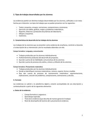 2
2. Tipos de trabajos desarrollados por los alumnos
Las evidencias podrán ser distintos trabajos desarrollados por los alumnos, calificados o con notas
hechas por el docente. Los tipos de trabajos que se pueden presentar son los siguientes:
o Textos: proyectos, ensayos, narraciones, composiciones y resúmenes.
o Ejercicios con tablas, gráficas, mapas y problemas matemáticos.
o Reportes, bitácoras y protocolos de prácticas de laboratorio.
o Dibujos y esquemas.
o Exámenes.
3. Características de desarrollo de los trabajos de los alumnos
Los trabajos de los alumnos que se presenten como evidencia de enseñanza, remitirán al docente
a la descripción de su intervención y de los resultados obtenidos con ella.
Campo formativo: Lenguaje y comunicación
 Trabajos producidos por los alumnos individualmente.
 Preferentemente productos del desarrollo de proyectos.
 Que den cuenta de las habilidades comunicativas de los alumnos.
 Que den cuenta de procesos de análisis, síntesis y reflexión de los alumnos.
Campo formativo: Pensamiento matemático
 Trabajos producidos por los alumnos individualmente
 Donde se identifiquen nociones matemáticas: número, espacio, forma y medida.
 Que den cuenta de procesos de razonamiento matemático: argumentaciones,
explicaciones, solución de problemas, comparaciones, estimaciones y cálculos.
4. Formato
Las evidencias se subirán a la plataforma digital y estarán acompañadas de una descripción y
contextualización a partir de los siguientes elementos:
a. Datos de la evidencia.
o Campo formativo o asignatura.
o Aprendizaje esperado.
o Título de la evidencia (que describa de manera general el trabajo)
o Nivel de desempeño del alumno del cual presenta la evidencia.
 