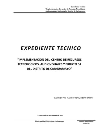 Expediente Técnico
                        “Implementación del centro de Recursos Tecnológico,
                        Audiovisuales y bibliotecaDel Distrito de Carhuamayo




  EXPEDIENTE TECNICO
“IMPLEMENTACION DEL CENTRO DE RECURSOS
TECNOLOGICOS, AUDIOVISUALES Y BIBLIOTECA
      DEL DISTRITO DE CARHUAMAYO”




                                   ELABORADO POR: FRANCISCO PETER, BEDOYA ESPIRITU




              CARHUAMAYO, NOVIEMBRE DE 2011


           Municipalidad Distrital de Carhuamayo                    Francisco Bedoya Espiritu
                                                                           CONSULTOR
 