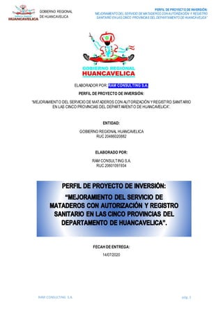 PERFIL DE PROYECTO DE INVERSIÓN:
“MEJORAMIENTO DEL SERVICIO DE MATADEROS CON AUTORIZACIÓN Y REGISTRO
SANITARIO EN LAS CINCO PROVINCIAS DEL DEPARTAMENTO DE HUANCAVELICA”
RAM CONSULTING S.A. pág. 1
GOBIERNO REGIONAL
DE HUANCAVELICA
ELABORADOR POR: RAM CONSULTING S.A.
PERFIL DE PROYECTO DE INVERSIÓN:
“MEJORAMIENTO DEL SERVICIO DE MATADEROS CON AUTORIZACIÓN YREGISTRO SANITARIO
EN LAS CINCO PROVINCIAS DEL DEPARTAMENTO DE HUANCAVELICA”.
ENTIDAD:
GOBIERNO REGIONAL HUANCAVELICA
RUC 20486020882
ELABORADO POR:
RAM CONSULTING S.A.
RUC 20601091934
FECHA DE ENTREGA:
14/07/2020
FECAH DE ENTREGA:
14/07/2020
 