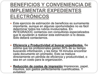 BENEFICIOS Y CONVENIENCIA DE
IMPLEMENTAR EXPEDIENTES
ELECTRÓNICOS
 Este ejercicio de estimación de beneficios es sumamente
importante, aunque en algunas oportunidades no es fácil
determinar todos los rubros involucrados. En
INTEGRADOC contamos con consultores especializados
que le ayudarán a realizar esta estimación si lo desea.
Sólo deberá contactarnos.
 Eficiencia y Productividad al buscar expedientes. Se
estima que los profesionales gastan 50% de su tiempo
buscando información, y les toma 18 minutos encontrar
cada documento en promedio. Esto se traduce
directamente en pérdida de eficiencia y productividad, o
sea en un costo para la organización.
 Reducción de costos de impresión Impresoras, papel,
insumos, son gastos perfectamente cuantificables. Y
evitables!
 