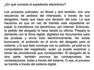 ¿En qué consiste el expediente electrónico?

Los procesos judiciales, en Brasil y acá también, son una
secuencia de pedidos del interesado, a través de sus
abogados, hasta que haya una decisión del juez. Lo que
hacemos es que en vez de tramitar este expediente en
papel, lo tramitamos vía electrónica, por internet. Entonces,
el pedido del abogado lo hace desde su oficina. Prepara la
demanda con la firma digital, digitaliza los documentos para
las pruebas y envía todo electrónicamente. No existe
burocracia, el protocolo es el envío del abogado para el
sistema, y lo que éste concluye con su petición, ya está en la
computadora del magistrado, quien ya puede examinar y
tomar las providencias que corresponden. El abogado de la
otra parte, también provoca las contrapruebas, las
contestaciones, todas a través del sistema. O sea, el proceso
se tramita a través del sistema digital.
 