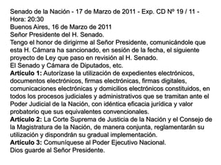 Senado de la Nación - 17 de Marzo de 2011 - Exp. CD Nº 19 / 11 -
Hora: 20:30
Buenos Aires, 16 de Marzo de 2011
Señor Presidente del H. Senado.
Tengo el honor de dirigirme al Señor Presidente, comunicándole que
esta H. Cámara ha sancionado, en sesión de la fecha, el siguiente
proyecto de Ley que paso en revisión al H. Senado.
El Senado y Cámara de Diputados, etc.
Artículo 1: Autorízase la utilización de expedientes electrónicos,
documentos electrónicos, firmas electrónicas, firmas digitales,
comunicaciones electrónicas y domicilios electrónicos constituidos, en
todos los procesos judiciales y administrativos que se tramitan ante el
Poder Judicial de la Nación, con idéntica eficacia jurídica y valor
probatorio que sus equivalentes convencionales.
Artículo 2: La Corte Suprema de Justicia de la Nación y el Consejo de
la Magistratura de la Nación, de manera conjunta, reglamentarán su
utilización y dispondrán su gradual implementación.
Artículo 3: Comuníquese al Poder Ejecutivo Nacional.
Dios guarde al Señor Presidente.
 