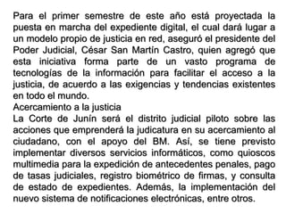 Para el primer semestre de este año está proyectada la
puesta en marcha del expediente digital, el cual dará lugar a
un modelo propio de justicia en red, aseguró el presidente del
Poder Judicial, César San Martín Castro, quien agregó que
esta iniciativa forma parte de un vasto programa de
tecnologías de la información para facilitar el acceso a la
justicia, de acuerdo a las exigencias y tendencias existentes
en todo el mundo.
Acercamiento a la justicia
La Corte de Junín será el distrito judicial piloto sobre las
acciones que emprenderá la judicatura en su acercamiento al
ciudadano, con el apoyo del BM. Así, se tiene previsto
implementar diversos servicios informáticos, como quioscos
multimedia para la expedición de antecedentes penales, pago
de tasas judiciales, registro biométrico de firmas, y consulta
de estado de expedientes. Además, la implementación del
nuevo sistema de notificaciones electrónicas, entre otros.
 