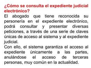 ¿Cómo se consulta el expediente judicial
electrónico?
El abogado que tiene reconocida su
personería en el expediente electrónico,
podrá consultar y presentar diversas
peticiones, a través de una serie de claves
únicas de acceso al sistema y al expediente
judicial.
Con ello, el sistema garantiza el acceso al
expediente únicamente a las partes,
anulándose el acceso de terceras
personas, muy común en la actualidad.
 
