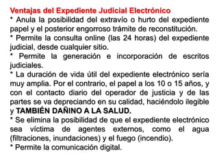 Ventajas del Expediente Judicial Electrónico
* Anula la posibilidad del extravío o hurto del expediente
papel y el posterior engorroso trámite de reconstitución.
* Permite la consulta online (las 24 horas) del expediente
judicial, desde cualquier sitio.
* Permite la generación e incorporación de escritos
judiciales.
* La duración de vida útil del expediente electrónico sería
muy amplia. Por el contrario, el papel a los 10 o 15 años, y
con el contacto diario del operador de justicia y de las
partes se va depreciando en su calidad, haciéndolo ilegible
y TAMBIÉN DAÑINO A LA SALUD.
* Se elimina la posibilidad de que el expediente electrónico
sea víctima de agentes externos, como el agua
(filtraciones, inundaciones) y el fuego (incendio).
* Permite la comunicación digital.
 