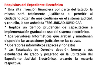 Requisitos del Expediente Electrónico
* Una alta inversión financiera por parte del Estado, la
misma será totalmente justificada al permitir al
ciudadano gozar de más confianza en el sistema judicial,
y con ello, la tan anhelada “SEGURIDAD JURIDICA”.
* Implica un tiempo prudencial de capacitación e
implementación gradual de uso del sistema electrónico.
* Los Servidores Informáticos que graban y mantienen
disponible las actuaciones judiciales en las causas.
* Operadores informáticos capaces y honestos.
* Las Facultades de Derecho deberán formar a sus
estudiantes de grado y posgrado en la utilización del
Expediente Judicial Electrónico, creando la materia
respectiva.
 