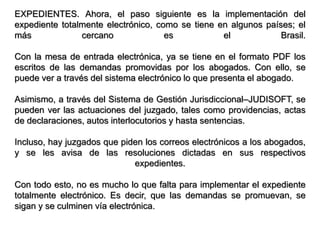 EXPEDIENTES. Ahora, el paso siguiente es la implementación del
expediente totalmente electrónico, como se tiene en algunos países; el
más             cercano              es           el            Brasil.

Con la mesa de entrada electrónica, ya se tiene en el formato PDF los
escritos de las demandas promovidas por los abogados. Con ello, se
puede ver a través del sistema electrónico lo que presenta el abogado.

Asimismo, a través del Sistema de Gestión Jurisdiccional–JUDISOFT, se
pueden ver las actuaciones del juzgado, tales como providencias, actas
de declaraciones, autos interlocutorios y hasta sentencias.

Incluso, hay juzgados que piden los correos electrónicos a los abogados,
y se les avisa de las resoluciones dictadas en sus respectivos
                             expedientes.

Con todo esto, no es mucho lo que falta para implementar el expediente
totalmente electrónico. Es decir, que las demandas se promuevan, se
sigan y se culminen vía electrónica.
 
