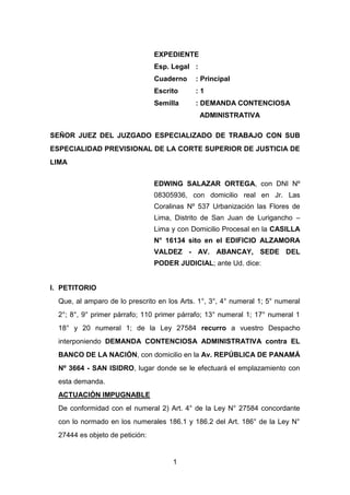 EXPEDIENTE
                                 Esp. Legal :
                                 Cuaderno    : Principal
                                 Escrito     :1
                                 Semilla     : DEMANDA CONTENCIOSA
                                                ADMINISTRATIVA

SEÑOR JUEZ DEL JUZGADO ESPECIALIZADO DE TRABAJO CON SUB
ESPECIALIDAD PREVISIONAL DE LA CORTE SUPERIOR DE JUSTICIA DE
LIMA


                                 EDWING SALAZAR ORTEGA, con DNI Nº
                                 08305936, con domicilio real en Jr. Las
                                 Coralinas Nº 537 Urbanización las Flores de
                                 Lima, Distrito de San Juan de Lurigancho –
                                 Lima y con Domicilio Procesal en la CASILLA
                                 N° 16134 sito en el EDIFICIO ALZAMORA
                                 VALDEZ - AV. ABANCAY, SEDE DEL
                                 PODER JUDICIAL; ante Ud. dice:


I. PETITORIO
  Que, al amparo de lo prescrito en los Arts. 1°, 3°, 4° numeral 1; 5° numeral
  2°; 8°, 9° primer párrafo; 110 primer párrafo; 13° numeral 1; 17° numeral 1
  18° y 20 numeral 1; de la Ley 27584 recurro a vuestro Despacho
  interponiendo DEMANDA CONTENCIOSA ADMINISTRATIVA contra EL
  BANCO DE LA NACIÓN, con domicilio en la Av. REPÚBLICA DE PANAMÁ
  Nº 3664 - SAN ISIDRO, lugar donde se le efectuará el emplazamiento con
  esta demanda.
  ACTUACIÓN IMPUGNABLE
  De conformidad con el numeral 2) Art. 4° de la Ley N° 27584 concordante
  con lo normado en los numerales 186.1 y 186.2 del Art. 186° de la Ley N°
  27444 es objeto de petición:


                                      1
 