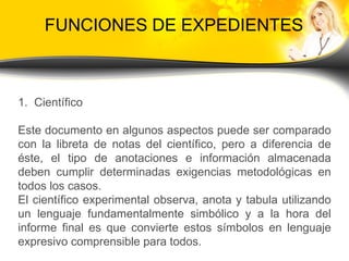 FUNCIONES DE EXPEDIENTES Científico Este documento en algunos aspectos puede ser comparado con la libreta de notas del científico, pero a diferencia de éste, el tipo de anotaciones e información almacenada deben cumplir determinadas exigencias metodológicas en todos los casos. El científico experimental observa, anota y tabula utilizando un lenguaje fundamentalmente simbólico y a la hora del informe final es que convierte estos símbolos en lenguaje expresivo comprensible para todos. 