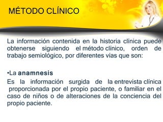 MÉTODO CLÍNICO La información contenida en la historia clínica puede obtenerse siguiendo el  método clínico , orden de trabajo semiológico, por diferentes vías que son: La  anamnesis   Es la información surgida de la  entrevista clínica  proporcionada por el propio paciente, o familiar en el caso de niños o de alteraciones de la conciencia del propio paciente. 