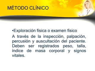 MÉTODO CLÍNICO Exploración física  o examen físico  A través de la inspección, palpación, percusión y auscultación del paciente. Deben ser registrados peso, talla, índice de masa corporal y signos vitales. 
